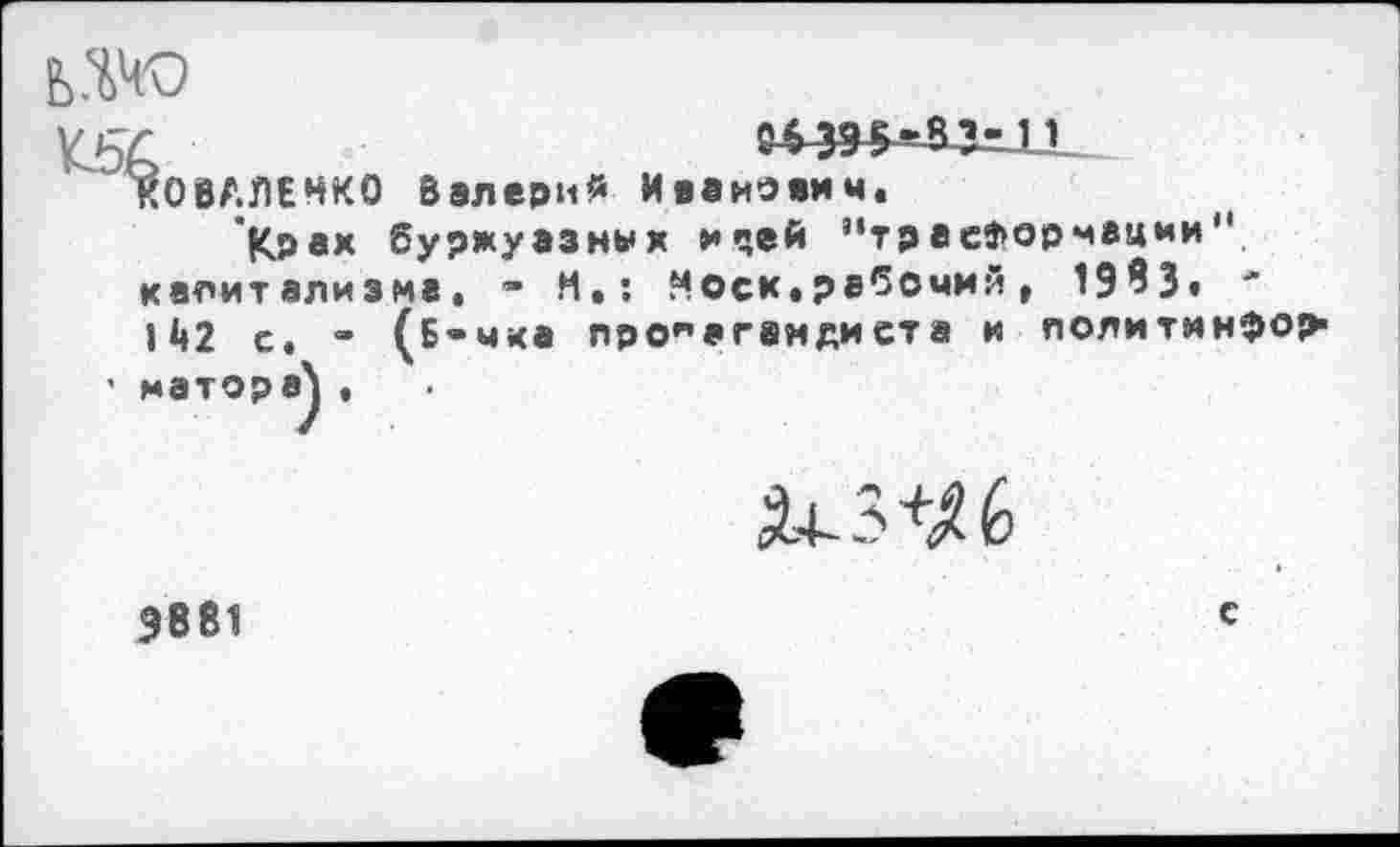 ﻿ьж
К5&
КОВАЛЕНКО Валерий Иванович.
Крах буржуазных мчей ”траеЗ>орчвции" капитализма. • И»: Носк.рабочий, 1983« 142 с. • (Б-чка пропагвндиста и политинфор1
• матора\ ,
5.4-3+^6
9881
с